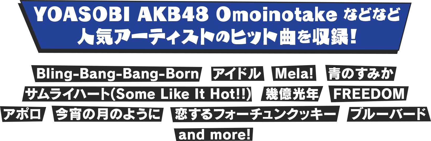 YOASOBI AKB48 Omoinotake などなど　人気アーティストのヒット曲を収録！　Bling-Bang-Bang-Born / アイドル / Mela! / 青のすみか / サムライハート(Some Like It Hot!!) / 幾億光年 / FREEDOM / アポロ / 今宵の月のように / 恋するフォーチュンクッキー / ブルーバード / and more!