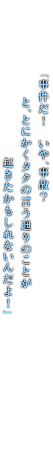 「事件だ！　いや、事故？　と、とにかくタクの言う通りのことが起きたかもしれないんだよ！」