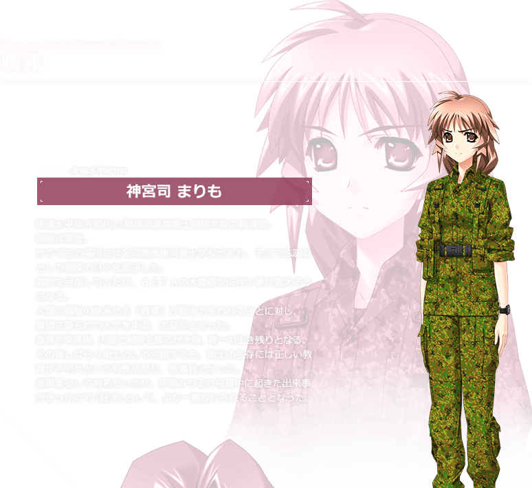贖罪　神宮司 まりも / 国連太平洋方面代11軍横浜基地衛士訓練学校の教導官。階級は軍曹。かつてこの場所には帝国陸軍横浜衛士学校があり、そこで志願兵として訓練の日々を過ごした。教師を目指していたが、ＢＥＴＡの大陸侵攻に伴い夢が潰えそうになる。人類の叡智の継承たる「教育」が戦争で失われることに対し、義憤に駆られて大学を中退、志願兵となった。首席で卒業後、大陸で初陣を飾るが大敗、唯一の生き残りとなる。
その後しばらく衛士として活躍するも、衛士の生存には正しい教育が不可欠という判断に至り、教導官となった。鬼軍曹として有名だったが、伊隅みちるが在籍中に起きた出来事がきっかけで「狂犬」として、より一層恐れられることとなった。