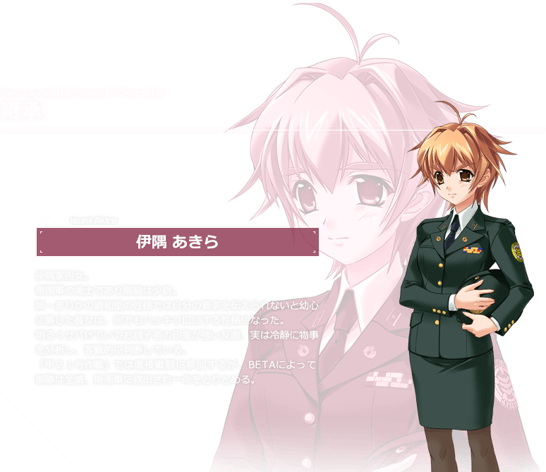継承 伊隅 あきら / 伊隅家四女。帝国軍の衛士であり階級は少尉。姉・まりかの調和型の性格では自分の要求を伝えられないと幼心に感じた彼女は、何でもハッキリ口にする性格になった。
        明るくサバけていてお調子者の印象が強い反面、実は冷静に物事を分析し、客観的に判断している。「甲２１号作戦」では直接戦闘に参加するが、BETAによって部隊は全滅、斯衛軍に救出され一命をとりとめる。