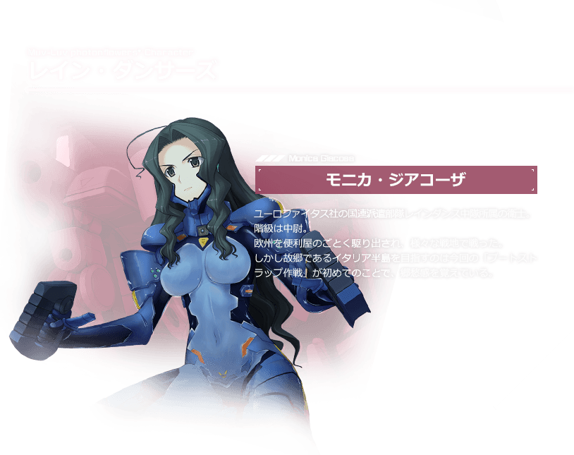 レイン・ダンサーズ モニカ・ジアコーザ / ユーロファイタス社の国連派遣部隊レインダンス中隊所属の衛士。階級は中尉。欧州を便利屋のごとく駆り出され、様々な戦地で戦った。しかし故郷であるイタリア半島を目指すのは今回の「ブートストラップ作戦」が初めてのことで、郷愁感を覚えている。