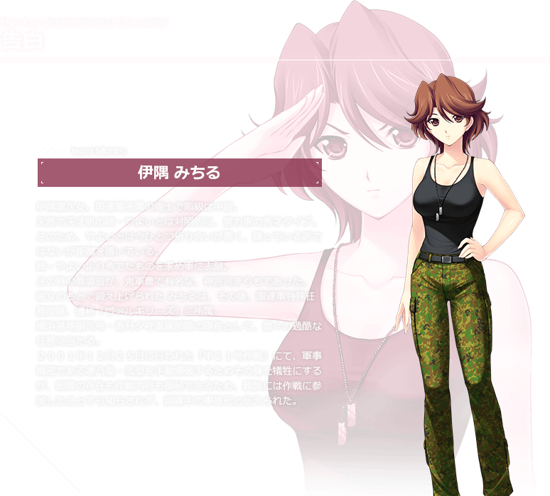告白 伊隅 みちる / 伊隅家次女。国連軍所属の衛士で階級は中尉。天然で天才肌の姉・やよいとは対照的に、努力家の秀才タイプ。このため、やよいとは今ひとつ折り合いが悪く、嫌っている訳ではないが距離を置いている。姉・やよいより秀でたものを求め軍に志願。
この時の教導官が、鬼軍曹で有名な、神宮司まりもであった。彼女のもとで鍛え上げられたみちるは、その後、国連軍特殊任務部隊、通称「ヴァルキリーズ」に所属。横浜基地副司令・香月夕呼直属部隊の隊長として、数々の過酷な任務に当たる。２００１年１２月２５日に行われた「甲２１号作戦」にて、軍事機密である凄乃皇・弐型を手動爆破するためその身を犠牲にするが、部隊の存在も作戦内容も極秘であるため、親族には作戦に参加したことすら知らされず、訓練中の事故死と伝えられた。