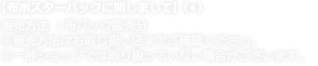 【布ポスターパックに関しまして】 販売方法 ：布パック販売分※販売方法はお取り扱い店までご確認ください。 ※一部ショップでは取り扱っていない場合がございます。
