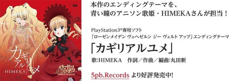 本作のエンディングテーマを、青い瞳のアニソン歌姫・HIMEKAさんが担当！
PlayStation3®専用ソフト「ローゼンメイデン ヴェヘゼルン ジー ヴェルト アップ」エンディングテーマ
「カギリアルユメ」
歌：HIMEKA　作詞／作曲／編曲：丸田新
5pb.Recordsより好評発売中！