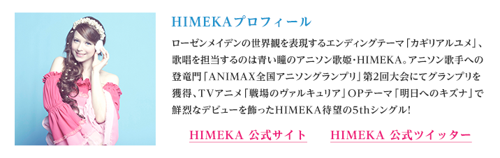 HIMEKAプロフィール
ローゼンメイデンの世界観を表現するエンディングテーマ「カギリアルユメ」、歌唱を担当するのは青い瞳のアニソン歌姫・HIMEKA。アニソン歌手への登竜門「ANIMAX全国アニソングランプリ」第2回大会にてグランプリを獲得、TVアニメ「戦場のヴァルキュリア」OPテーマ「明日へのキズナ」で鮮烈なデビューを飾ったHIMEKA待望の5thシングル！