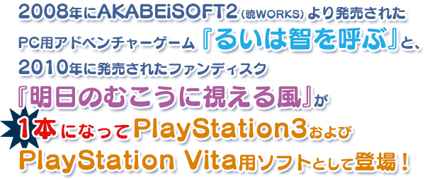 2008年にAKABEiSOFT2（暁WORKS）より発売されたPC用アドベンチャーゲーム『るいは智を呼ぶ』と、2010年に発売されたファンディスク『明日のむこうに視える風』が1本になってPlayStation3およびPlayStation Vita用ソフトとして登場！